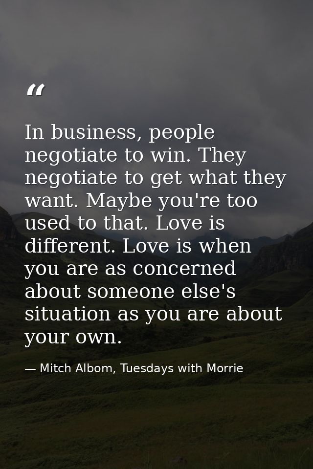 In business, people negotiate to win. They negotiate to get what they want. Maybe you're too used to that. Love is diffe — Mitch Albom, Tuesdays with Morrie