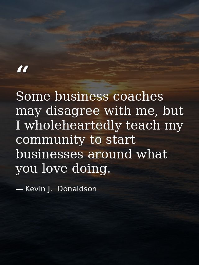 Some business coaches may disagree with me, but I wholeheartedly teach my community to start businesses around what you  — Kevin J.  Donaldson