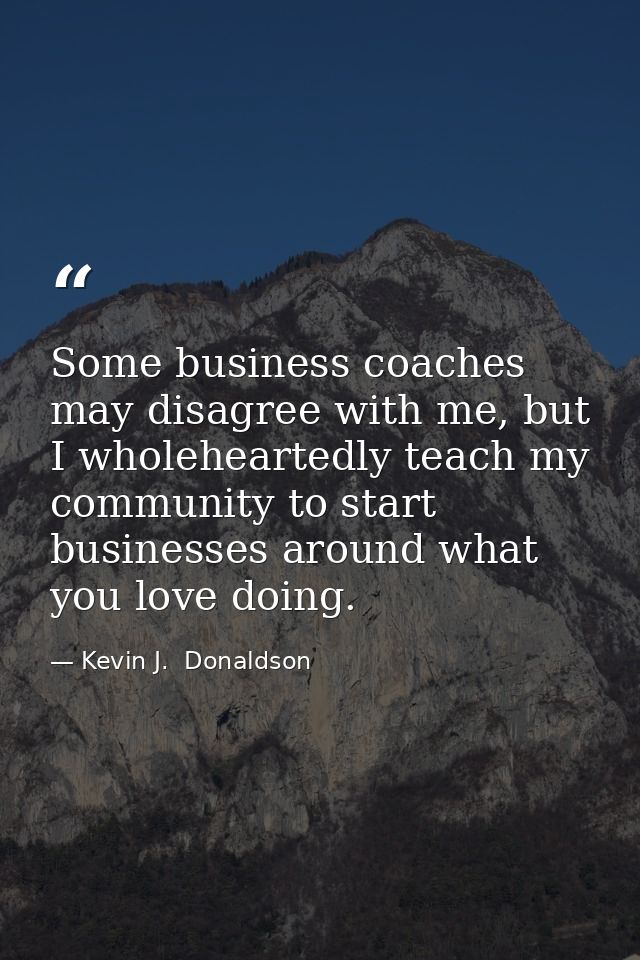 Some business coaches may disagree with me, but I wholeheartedly teach my community to start businesses around what you  — Kevin J.  Donaldson