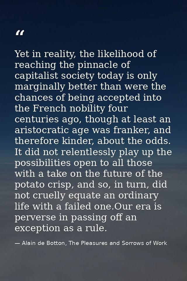 Yet in reality, the likelihood of reaching the pinnacle of capitalist society today is only marginally better than were  — Alain de Botton, The Pleasures and Sorrows of Work