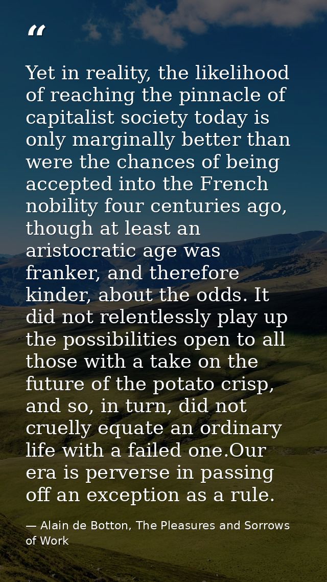Yet in reality, the likelihood of reaching the pinnacle of capitalist society today is only marginally better than were  — Alain de Botton, The Pleasures and Sorrows of Work