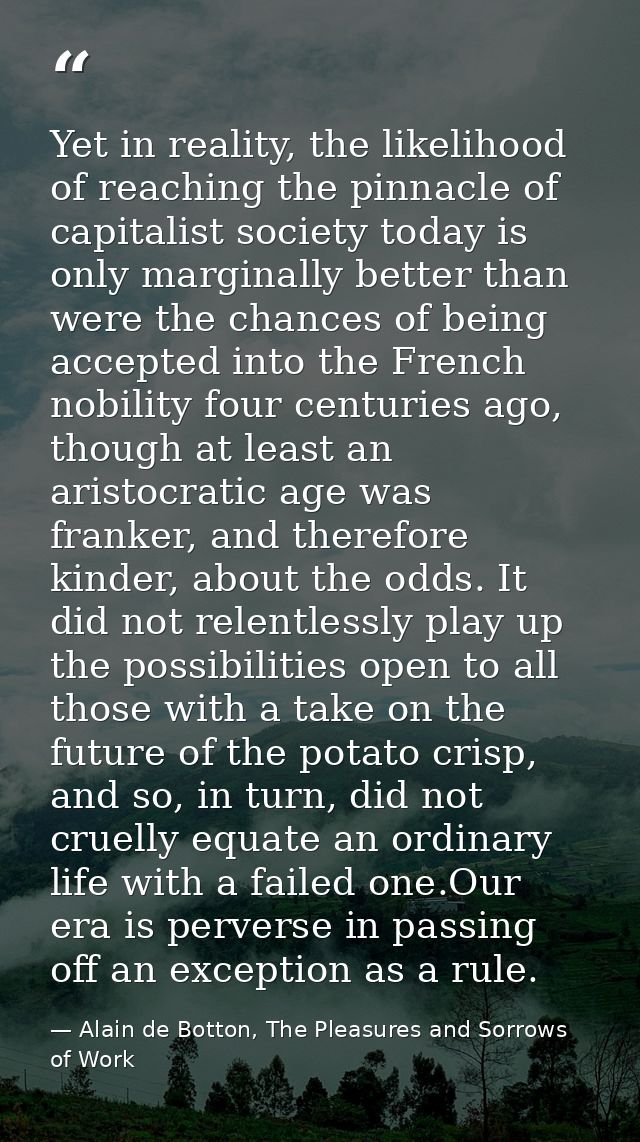 Yet in reality, the likelihood of reaching the pinnacle of capitalist society today is only marginally better than were  — Alain de Botton, The Pleasures and Sorrows of Work
