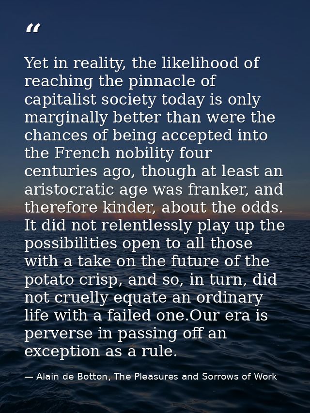 Yet in reality, the likelihood of reaching the pinnacle of capitalist society today is only marginally better than were  — Alain de Botton, The Pleasures and Sorrows of Work