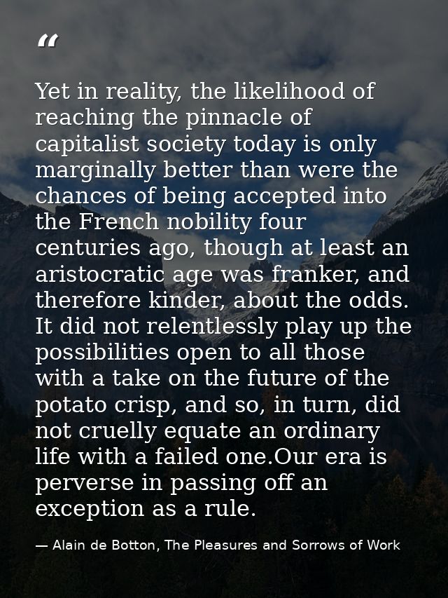 Yet in reality, the likelihood of reaching the pinnacle of capitalist society today is only marginally better than were  — Alain de Botton, The Pleasures and Sorrows of Work