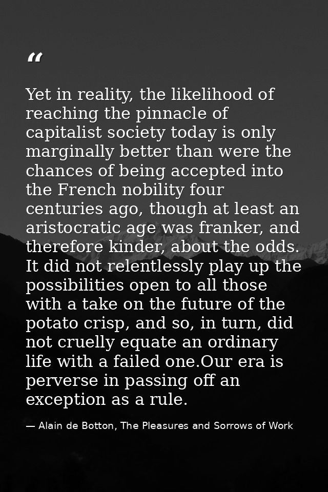 Yet in reality, the likelihood of reaching the pinnacle of capitalist society today is only marginally better than were  — Alain de Botton, The Pleasures and Sorrows of Work