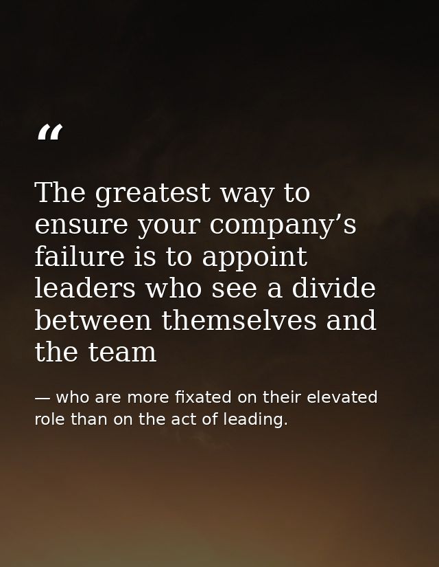 The greatest way to ensure your company’s failure is to appoint leaders who see a divide between themselves and the team — who are more fixated on their elevated role than on the act of leading.