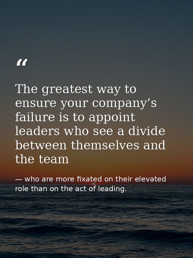 The greatest way to ensure your company’s failure is to appoint leaders who see a divide between themselves and the team — who are more fixated on their elevated role than on the act of leading.