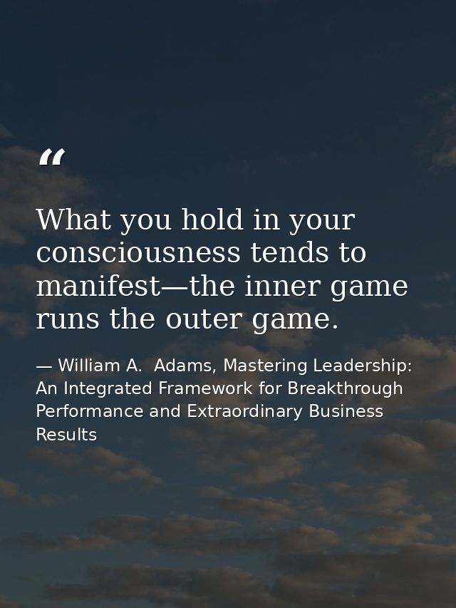 What you hold in your consciousness tends to manifest—the inner game runs the outer game. — William A.  Adams, Mastering Leadership: An Integrated Framework for Breakthrough Performance and Extraordinary Business Results