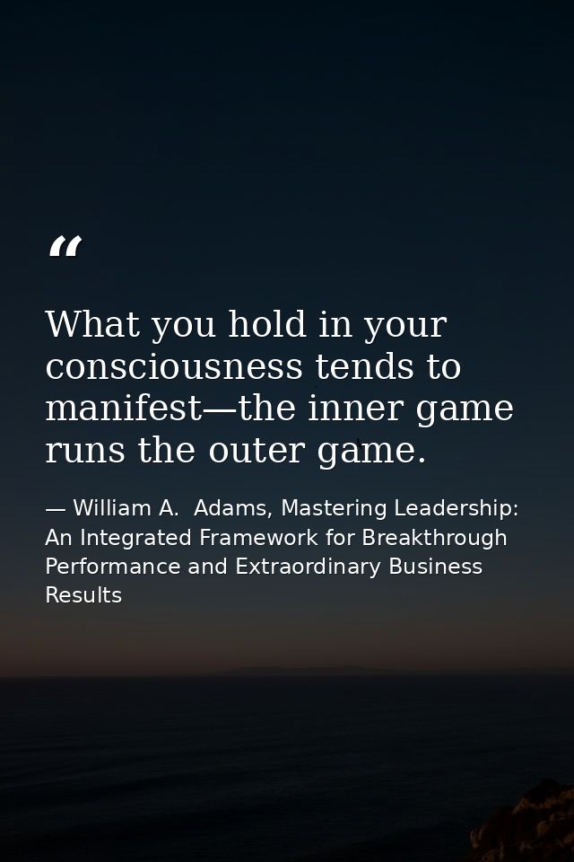What you hold in your consciousness tends to manifest—the inner game runs the outer game. — William A.  Adams, Mastering Leadership: An Integrated Framework for Breakthrough Performance and Extraordinary Business Results