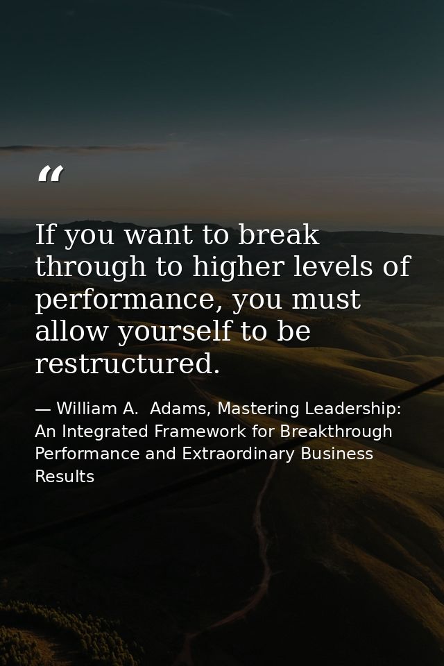 If you want to break through to higher levels of performance, you must allow yourself to be restructured. — William A.  Adams, Mastering Leadership: An Integrated Framework for Breakthrough Performance and Extraordinary Business Results