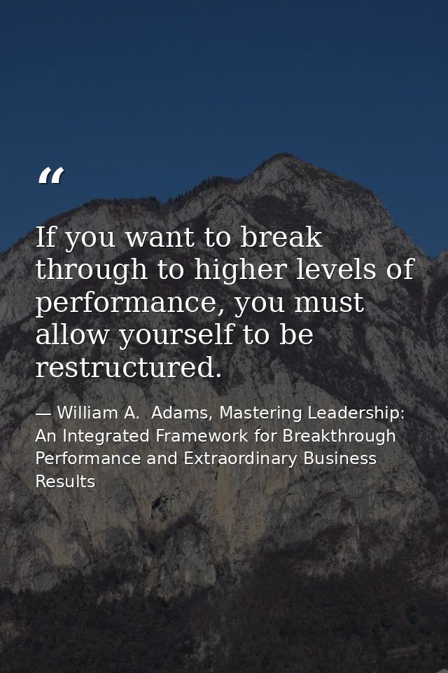 If you want to break through to higher levels of performance, you must allow yourself to be restructured. — William A.  Adams, Mastering Leadership: An Integrated Framework for Breakthrough Performance and Extraordinary Business Results