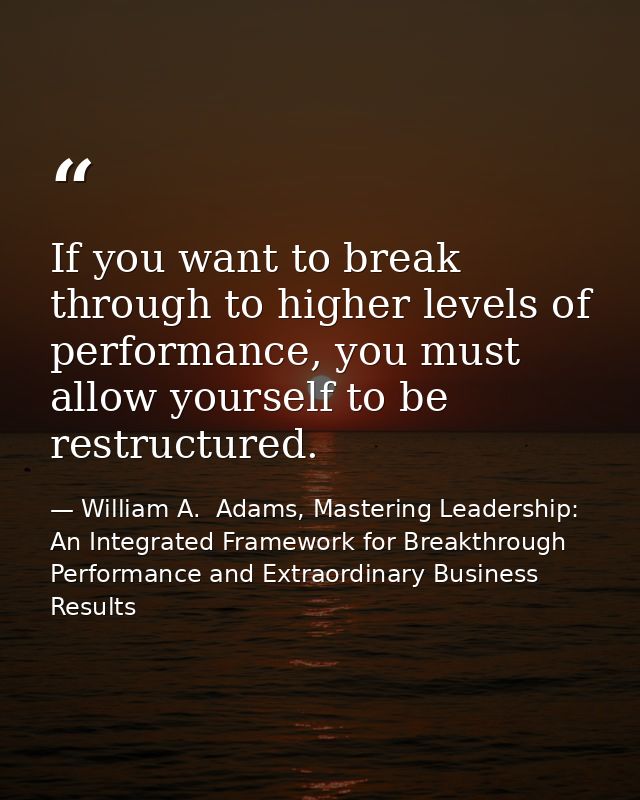 If you want to break through to higher levels of performance, you must allow yourself to be restructured. — William A.  Adams, Mastering Leadership: An Integrated Framework for Breakthrough Performance and Extraordinary Business Results