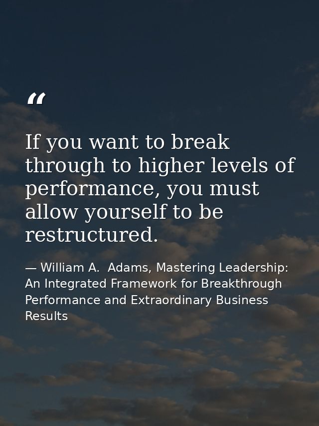 If you want to break through to higher levels of performance, you must allow yourself to be restructured. — William A.  Adams, Mastering Leadership: An Integrated Framework for Breakthrough Performance and Extraordinary Business Results