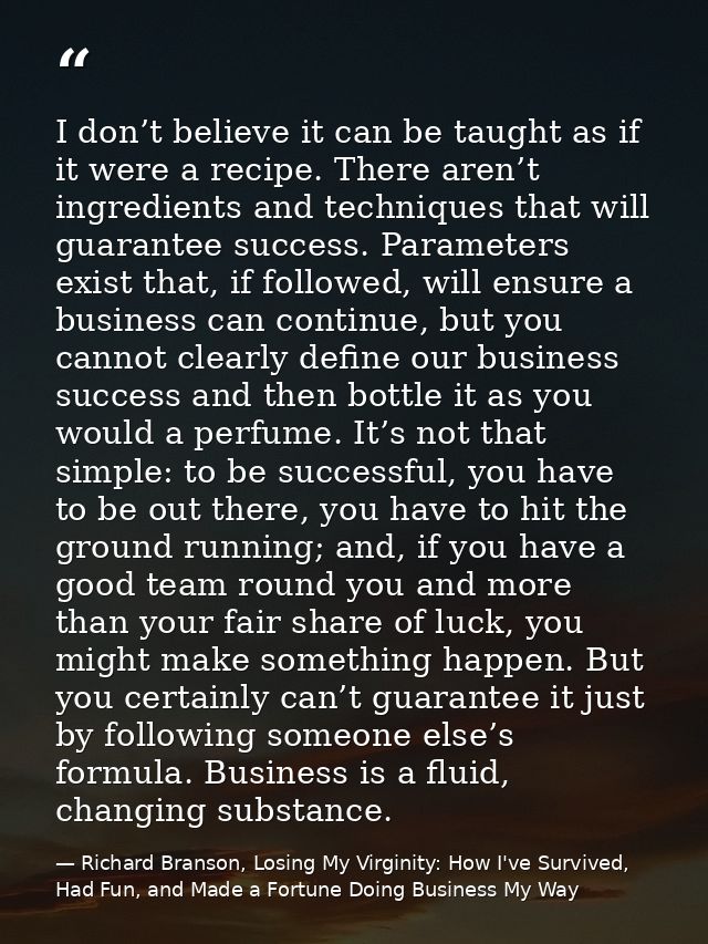 I don’t believe it can be taught as if it were a recipe. There aren’t ingredients and techniques that will guarantee suc — Richard Branson, Losing My Virginity: How I've Survived, Had Fun, and Made a Fortune Doing Business My Way