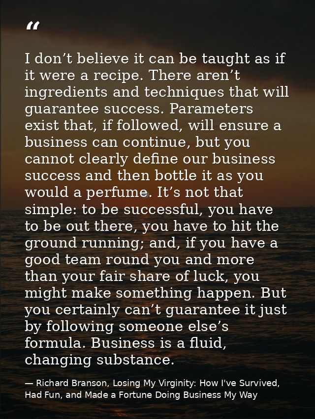 I don’t believe it can be taught as if it were a recipe. There aren’t ingredients and techniques that will guarantee suc — Richard Branson, Losing My Virginity: How I've Survived, Had Fun, and Made a Fortune Doing Business My Way