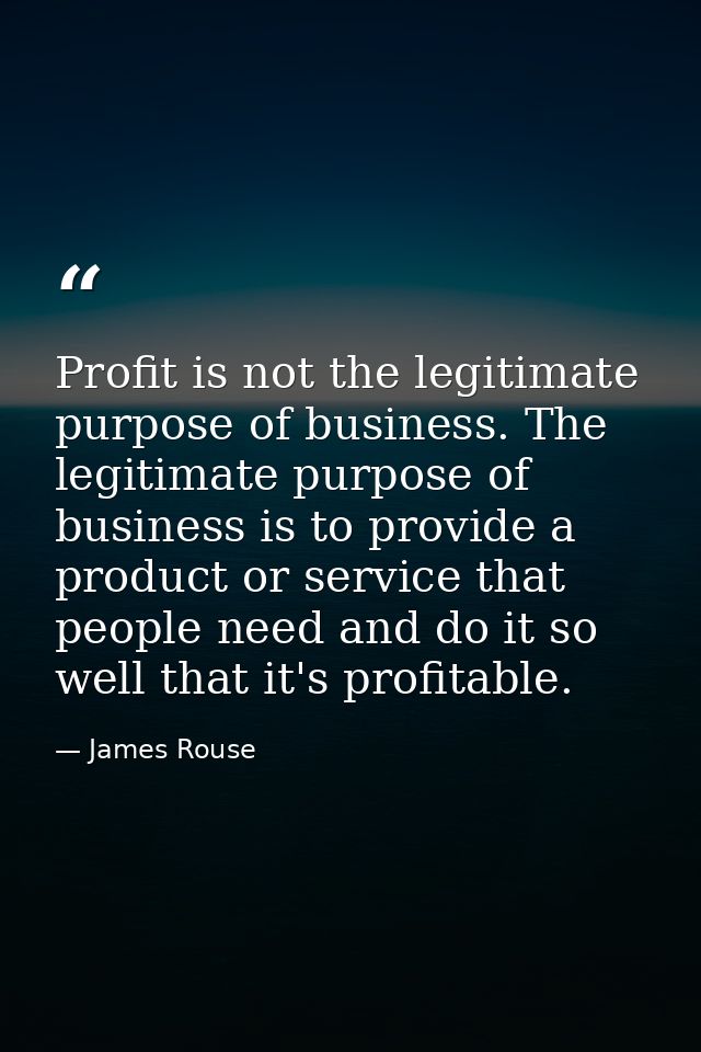 Profit is not the legitimate purpose of business. The legitimate purpose of business is to provide a product or service  — James Rouse