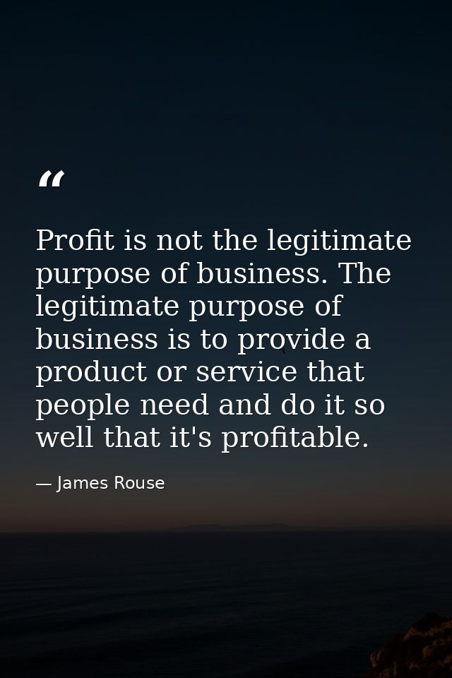 Profit is not the legitimate purpose of business. The legitimate purpose of business is to provide a product or service  — James Rouse