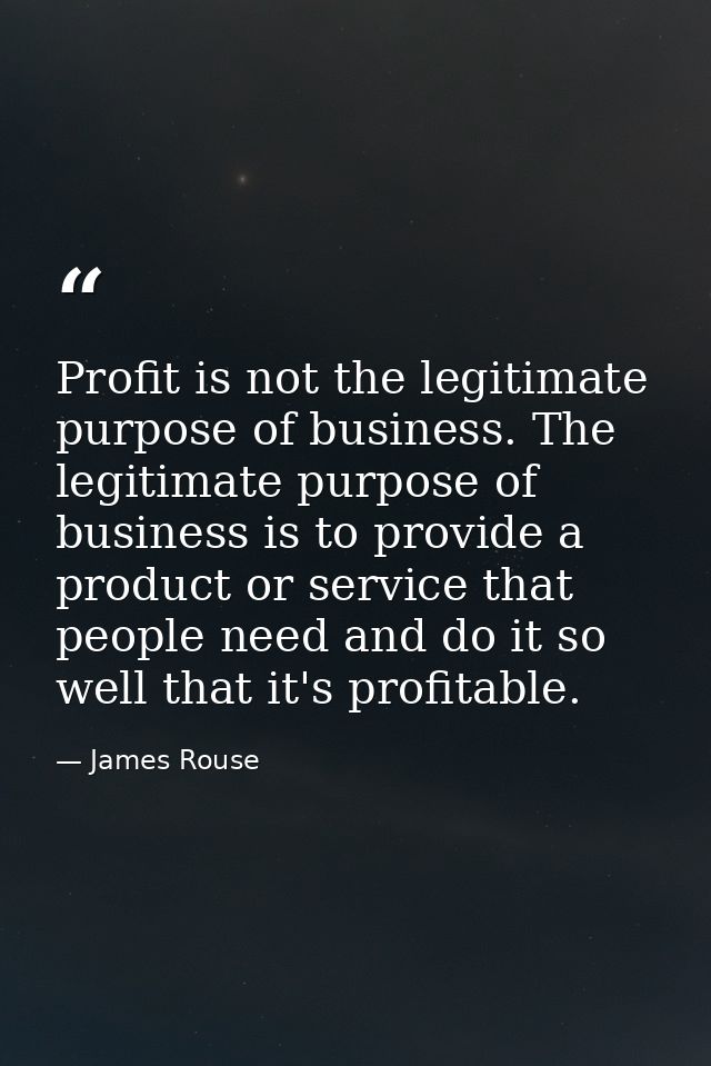 Profit is not the legitimate purpose of business. The legitimate purpose of business is to provide a product or service  — James Rouse
