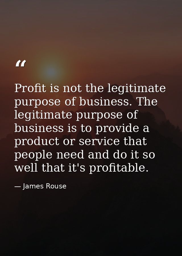 Profit is not the legitimate purpose of business. The legitimate purpose of business is to provide a product or service  — James Rouse