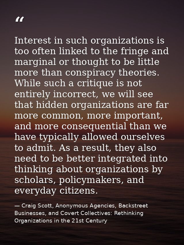Interest in such organizations is too often linked to the fringe and marginal or thought to be little more than conspira — Craig Scott, Anonymous Agencies, Backstreet Businesses, and Covert Collectives: Rethinking Organizations in the 21st Century