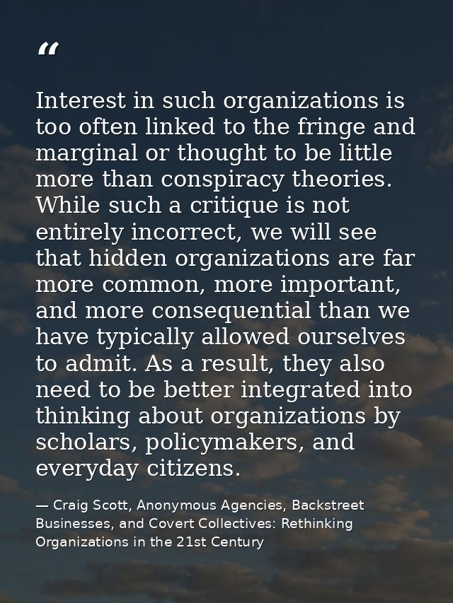 Interest in such organizations is too often linked to the fringe and marginal or thought to be little more than conspira — Craig Scott, Anonymous Agencies, Backstreet Businesses, and Covert Collectives: Rethinking Organizations in the 21st Century