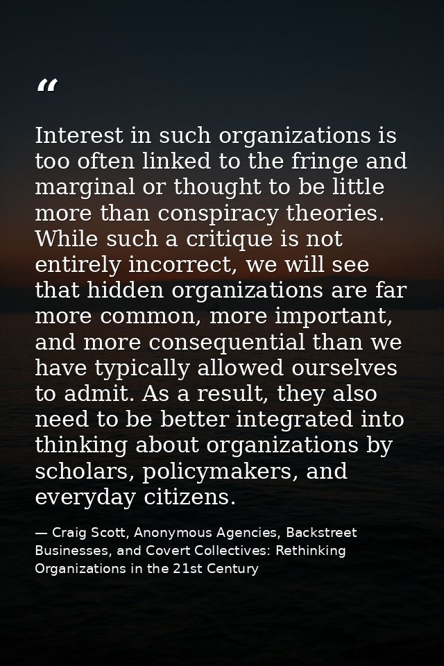 Interest in such organizations is too often linked to the fringe and marginal or thought to be little more than conspira — Craig Scott, Anonymous Agencies, Backstreet Businesses, and Covert Collectives: Rethinking Organizations in the 21st Century