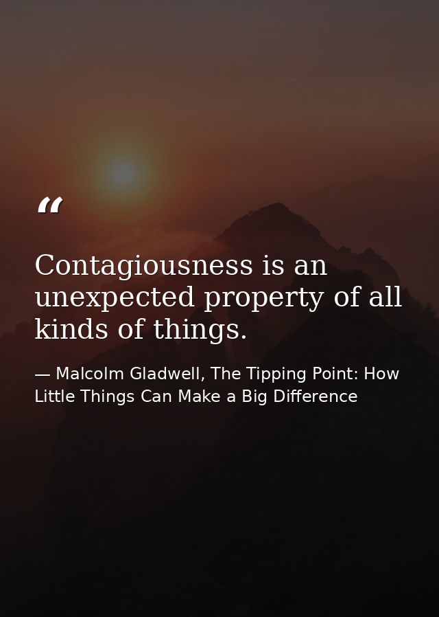 Contagiousness is an unexpected property of all kinds of things. — Malcolm Gladwell, The Tipping Point: How Little Things Can Make a Big Difference