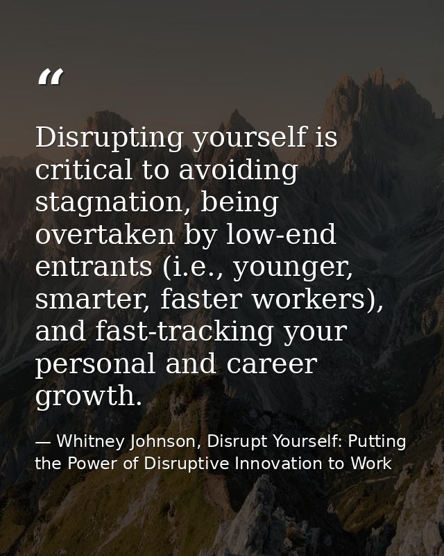 Disrupting yourself is critical to avoiding stagnation, being overtaken by low-end entrants (i.e., younger, smarter, fas — Whitney Johnson, Disrupt Yourself: Putting the Power of Disruptive Innovation to Work