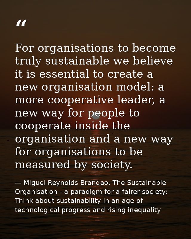 For organisations to become truly sustainable we believe it is essential to create a new organisation model: a more coop — Miguel Reynolds Brandao, The Sustainable Organisation - a paradigm for a fairer society: Think about sustainability in an age of technological progress and rising inequality