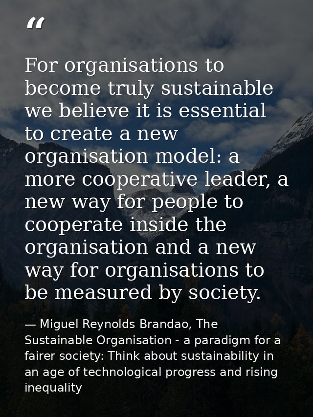 For organisations to become truly sustainable we believe it is essential to create a new organisation model: a more coop — Miguel Reynolds Brandao, The Sustainable Organisation - a paradigm for a fairer society: Think about sustainability in an age of technological progress and rising inequality