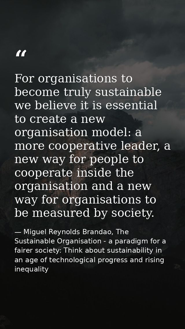 For organisations to become truly sustainable we believe it is essential to create a new organisation model: a more coop — Miguel Reynolds Brandao, The Sustainable Organisation - a paradigm for a fairer society: Think about sustainability in an age of technological progress and rising inequality