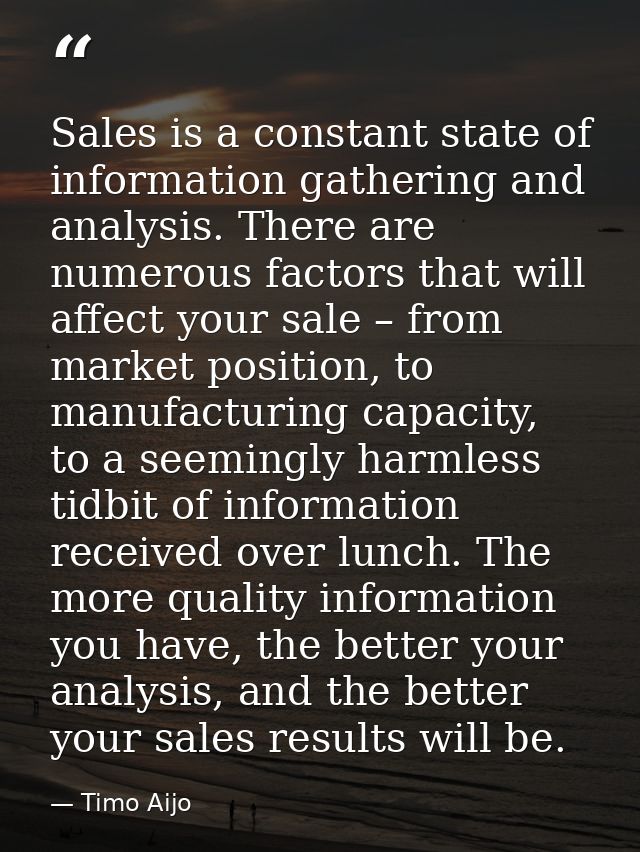 Sales is a constant state of information gathering and analysis. There are numerous factors that will affect your sale – — Timo Aijo