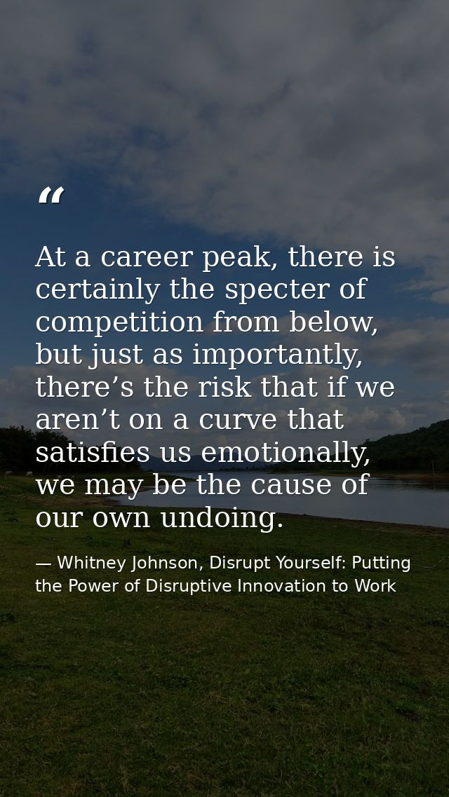 At a career peak, there is certainly the specter of competition from below, but just as importantly, there’s the risk th — Whitney Johnson, Disrupt Yourself: Putting the Power of Disruptive Innovation to Work