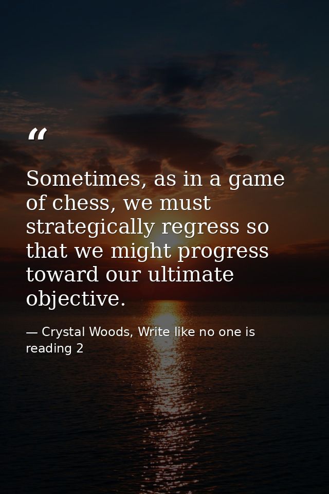 Sometimes, as in a game of chess, we must strategically regress so that we might progress toward our ultimate objective. — Crystal Woods, Write like no one is reading 2