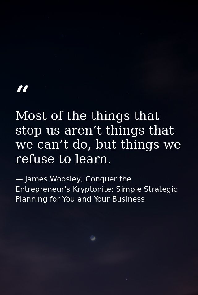 Most of the things that stop us aren’t things that we can’t do, but things we refuse to learn. — James Woosley, Conquer the Entrepreneur's Kryptonite: Simple Strategic Planning for You and Your Business