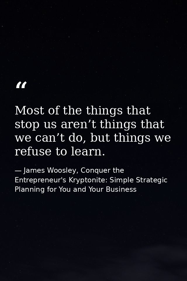 Most of the things that stop us aren’t things that we can’t do, but things we refuse to learn. — James Woosley, Conquer the Entrepreneur's Kryptonite: Simple Strategic Planning for You and Your Business