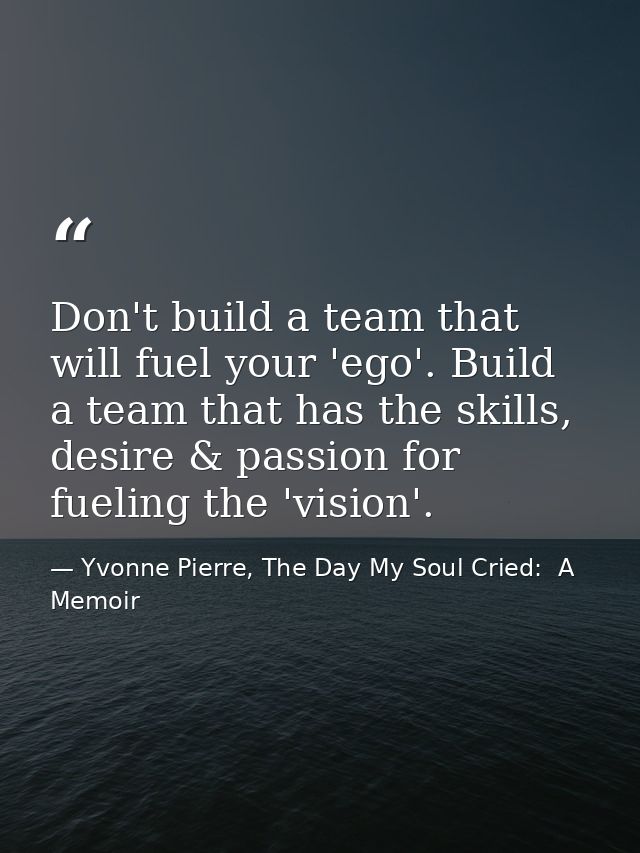 Don't build a team that will fuel your 'ego'. Build a team that has the skills, desire & passion for fueling the 'vision — Yvonne Pierre, The Day My Soul Cried:  A Memoir