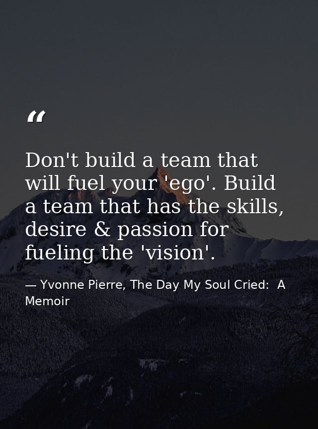 Don't build a team that will fuel your 'ego'. Build a team that has the skills, desire & passion for fueling the 'vision — Yvonne Pierre, The Day My Soul Cried:  A Memoir
