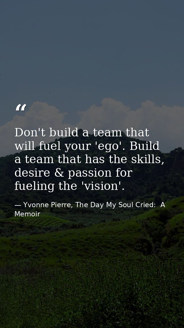 Don't build a team that will fuel your 'ego'. Build a team that has the skills, desire & passion for fueling the 'vision — Yvonne Pierre, The Day My Soul Cried:  A Memoir