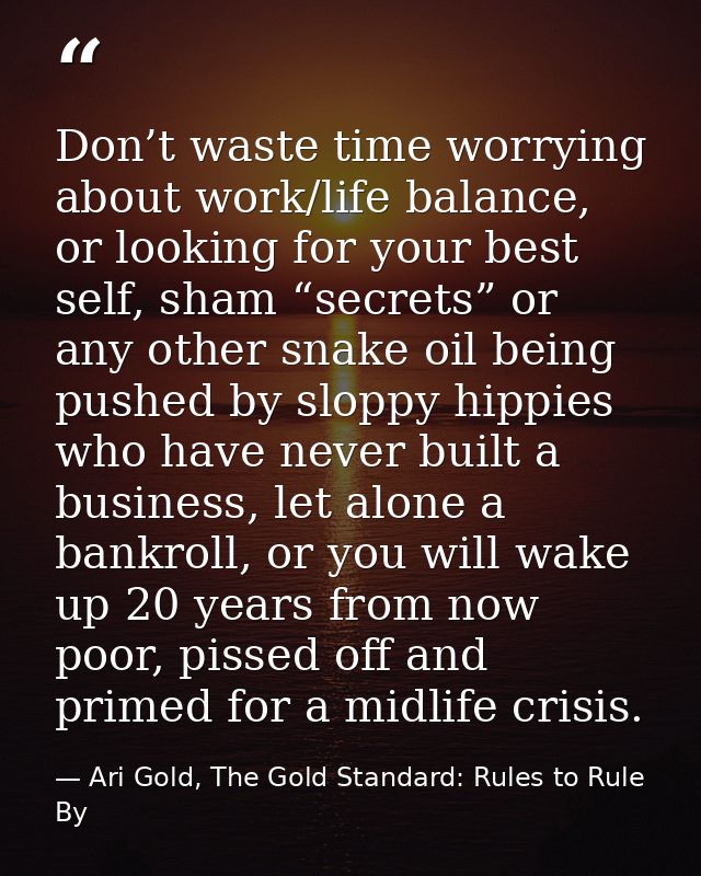 Don’t waste time worrying about work/life balance, or looking for your best self, sham “secrets” or any other snake oil  — Ari Gold, The Gold Standard: Rules to Rule By