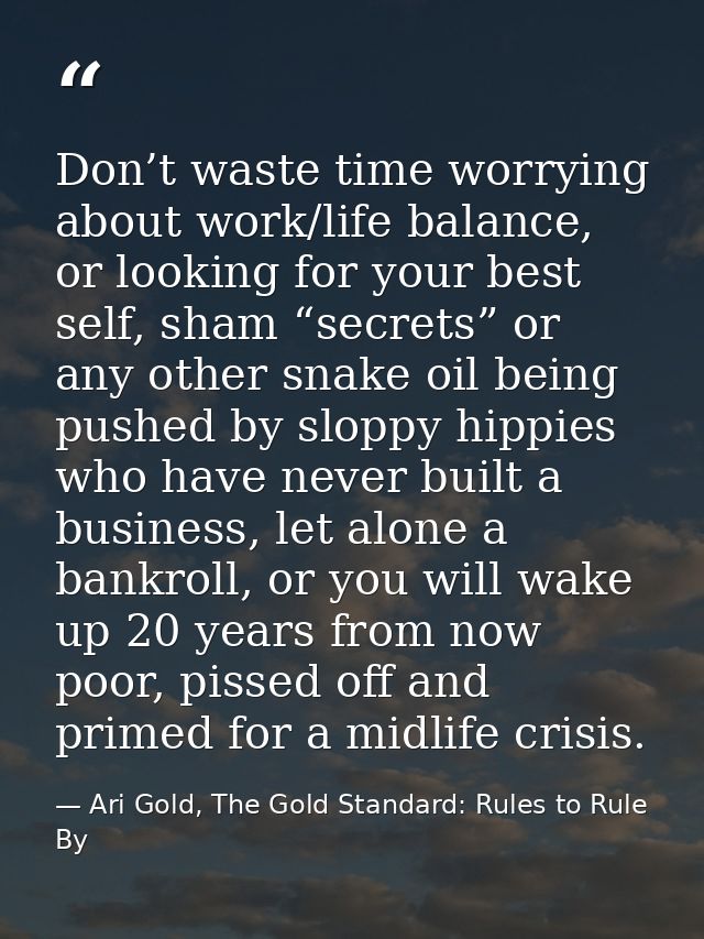 Don’t waste time worrying about work/life balance, or looking for your best self, sham “secrets” or any other snake oil  — Ari Gold, The Gold Standard: Rules to Rule By