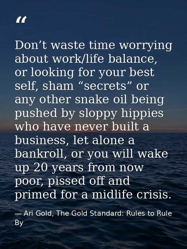 Don’t waste time worrying about work/life balance, or looking for your best self, sham “secrets” or any other snake oil  — Ari Gold, The Gold Standard: Rules to Rule By