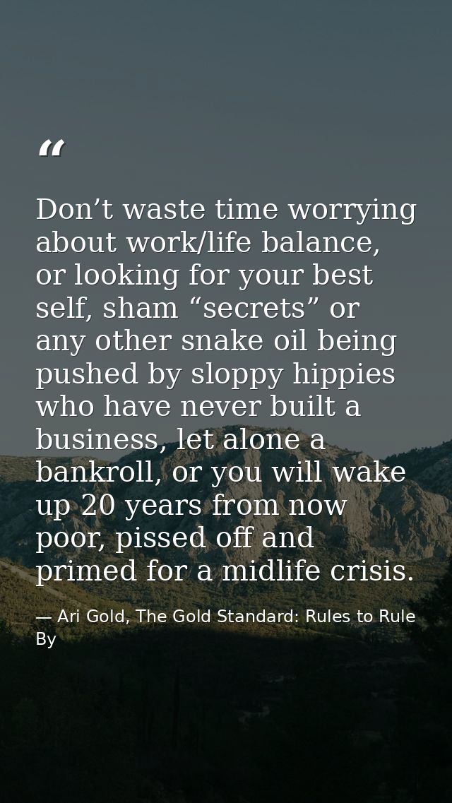 Don’t waste time worrying about work/life balance, or looking for your best self, sham “secrets” or any other snake oil  — Ari Gold, The Gold Standard: Rules to Rule By