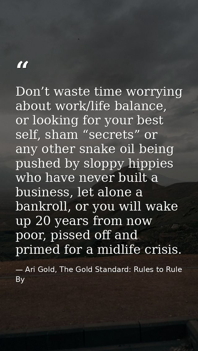 Don’t waste time worrying about work/life balance, or looking for your best self, sham “secrets” or any other snake oil  — Ari Gold, The Gold Standard: Rules to Rule By