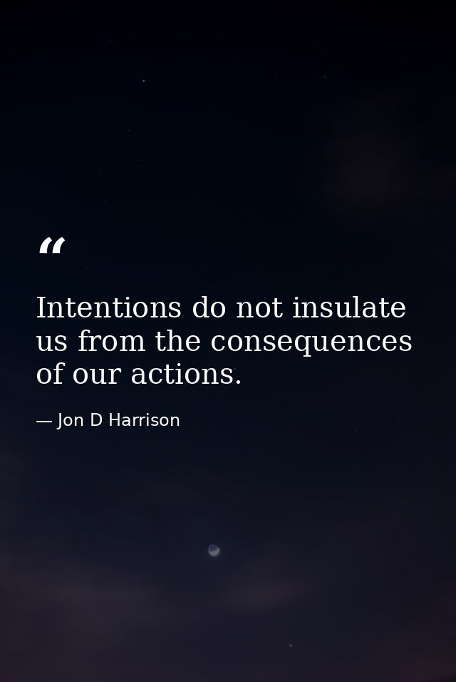Intentions do not insulate us from the consequences of our actions. — Jon D Harrison