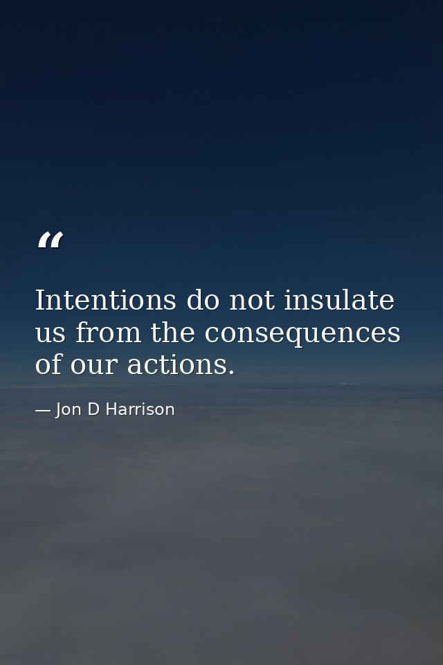 Intentions do not insulate us from the consequences of our actions. — Jon D Harrison