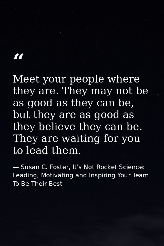 Meet your people where they are. They may not be as good as they can be, but they are as good as they believe they can b — Susan C. Foster, It's Not Rocket Science: Leading, Motivating and Inspiring Your Team To Be Their Best