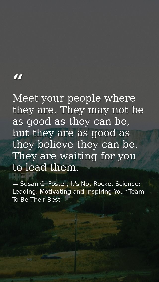 Meet your people where they are. They may not be as good as they can be, but they are as good as they believe they can b — Susan C. Foster, It's Not Rocket Science: Leading, Motivating and Inspiring Your Team To Be Their Best