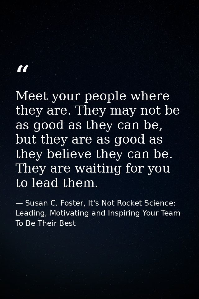Meet your people where they are. They may not be as good as they can be, but they are as good as they believe they can b — Susan C. Foster, It's Not Rocket Science: Leading, Motivating and Inspiring Your Team To Be Their Best