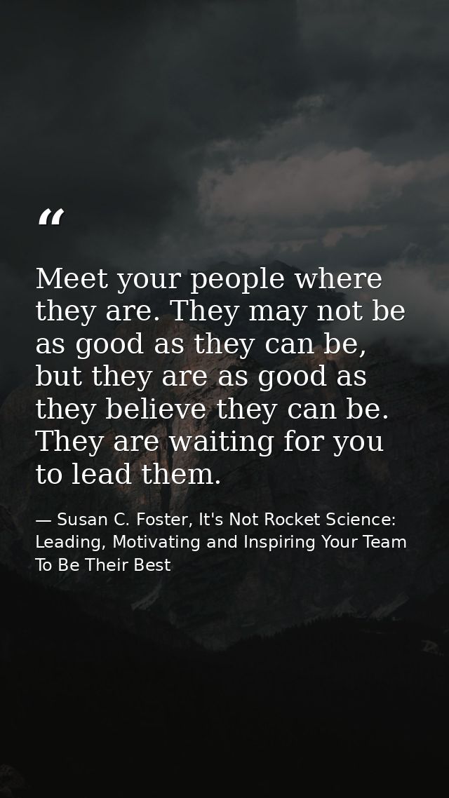 Meet your people where they are. They may not be as good as they can be, but they are as good as they believe they can b — Susan C. Foster, It's Not Rocket Science: Leading, Motivating and Inspiring Your Team To Be Their Best